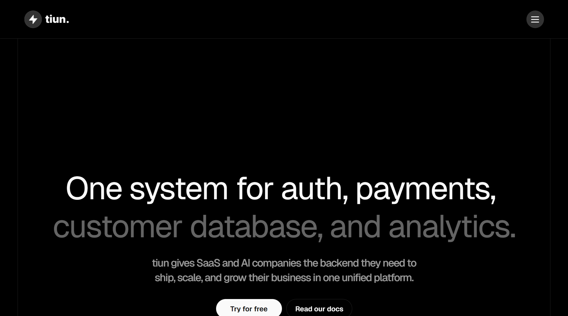 Hero viewport of tiun.io on a black background. Top-left: the Tiun logo (a small lightning bolt icon + "tiun."). Top-right: a hamburger menu icon. Center: large white headline "One system for auth, payments," followed by muted grey continuation "customer database, and analytics." Subheadline: "tiun gives SaaS and AI companies the backend they need to ship, scale, and grow their business in one unified platform." Two CTAs side by side: a white "Try for free" button and a grey "Read our docs" link. The rest of the hero is black space — no product screenshot, no illustration, no dashboard.